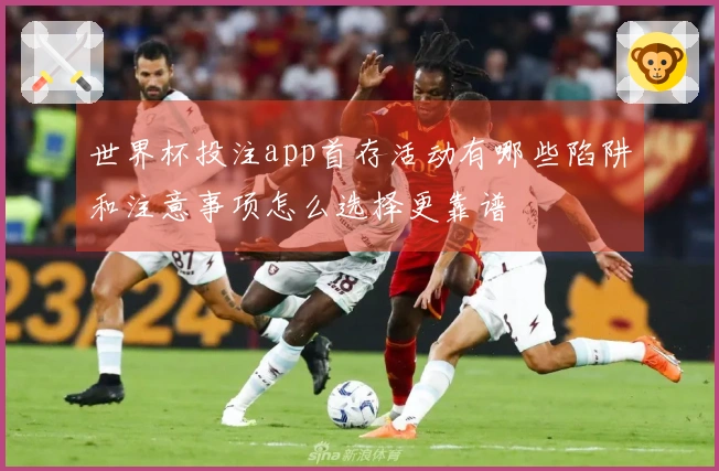 世界杯投注app首存活动有哪些陷阱和注意事项怎么选择更靠谱